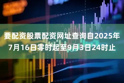 要配资股票配资网址查询自2025年7月16日零时起至9月3日24时止