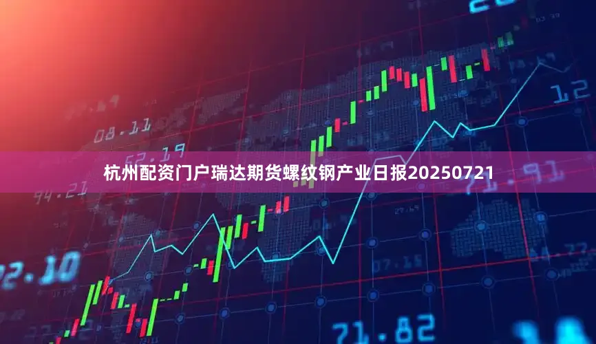 杭州配资门户瑞达期货螺纹钢产业日报20250721