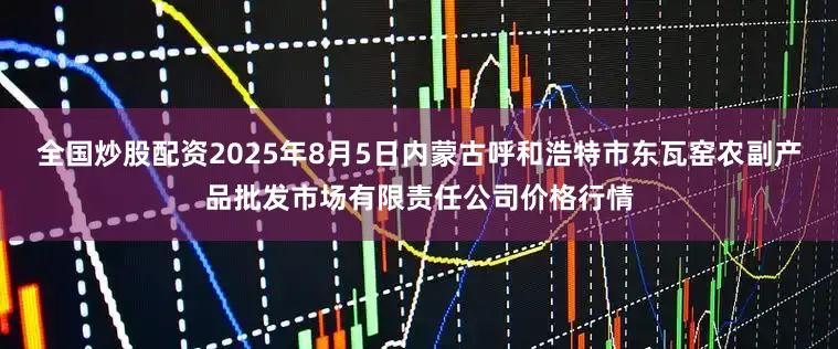 全国炒股配资2025年8月5日内蒙古呼和浩特市东瓦窑农副产品批发市场有限责任公司价格行情
