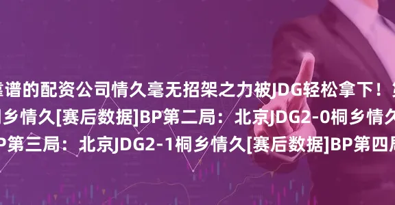 靠谱的配资公司情久毫无招架之力被JDG轻松拿下！第一局：北京JDG1-0桐乡情久[赛后数据]BP第二局：北京JDG2-0桐乡情久[赛后数据]BP第三局：北京JDG2-1桐乡情久[赛后数据]BP第四局：北京JDG3-1桐乡情久[赛后数据]BP