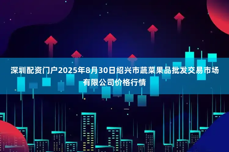 深圳配资门户2025年8月30日绍兴市蔬菜果品批发交易市场有限公司价格行情