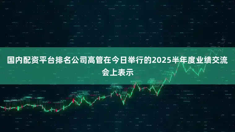 国内配资平台排名公司高管在今日举行的2025半年度业绩交流会上表示
