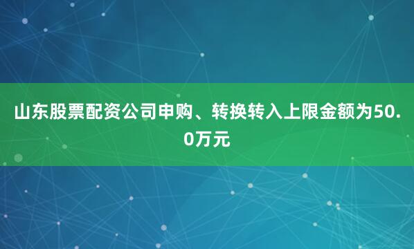 山东股票配资公司申购、转换转入上限金额为50.0万元