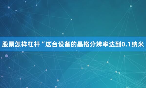 股票怎样杠杆“这台设备的晶格分辨率达到0.1纳米