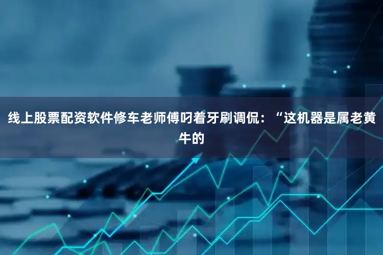 线上股票配资软件修车老师傅叼着牙刷调侃：“这机器是属老黄牛的