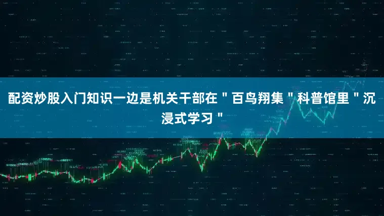 配资炒股入门知识一边是机关干部在＂百鸟翔集＂科普馆里＂沉浸式学习＂