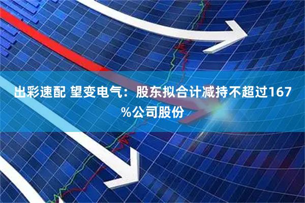 出彩速配 望变电气：股东拟合计减持不超过167%公司股份