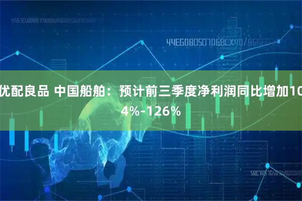 优配良品 中国船舶：预计前三季度净利润同比增加104%-126%