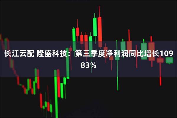 长江云配 隆盛科技：第三季度净利润同比增长10983%