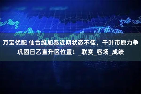 万宝优配 仙台维加泰近期状态不佳，千叶市原力争巩固日乙直升区位置！_联赛_客场_成绩