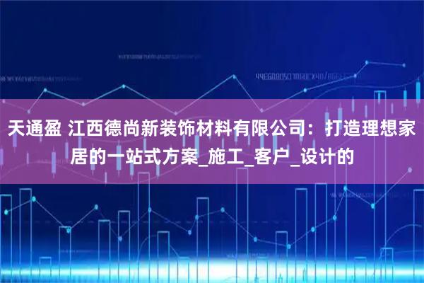 天通盈 江西德尚新装饰材料有限公司：打造理想家居的一站式方案_施工_客户_设计的